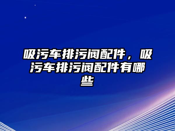 吸污車排污閥配件，吸污車排污閥配件有哪些