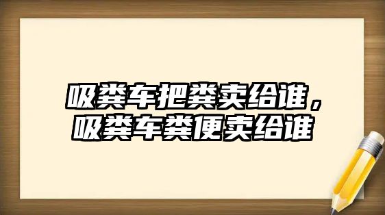 吸糞車把糞賣給誰(shuí)，吸糞車糞便賣給誰(shuí)