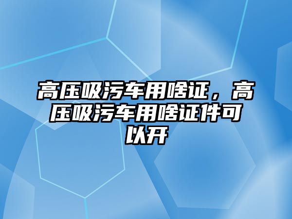 高壓吸污車用啥證，高壓吸污車用啥證件可以開(kāi)