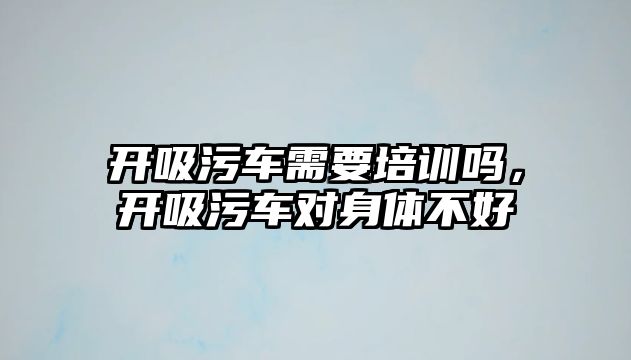 開吸污車需要培訓(xùn)嗎，開吸污車對(duì)身體不好