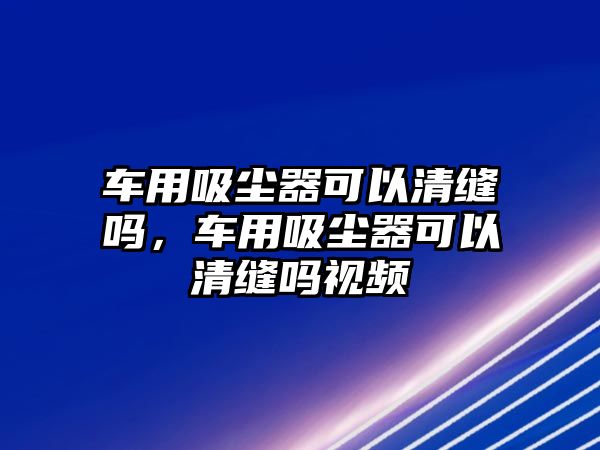 車用吸塵器可以清縫嗎，車用吸塵器可以清縫嗎視頻