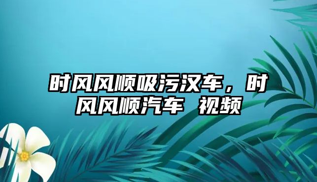 時風風順吸污漢車，時風風順汽車 視頻