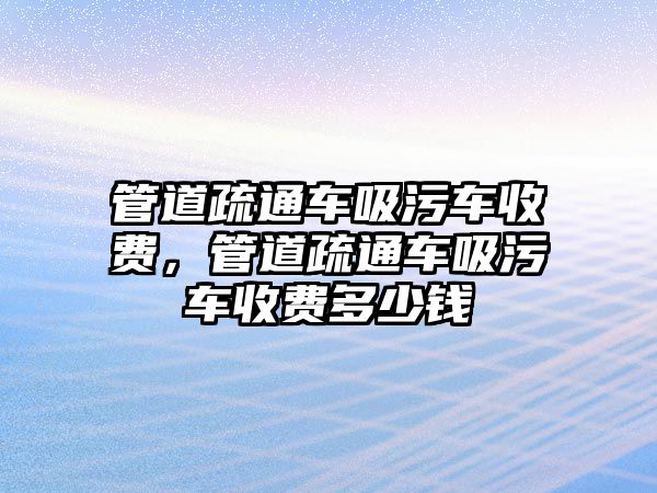 管道疏通車吸污車收費，管道疏通車吸污車收費多少錢