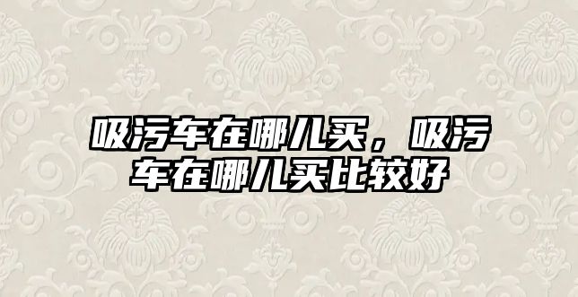 吸污車在哪兒買，吸污車在哪兒買比較好