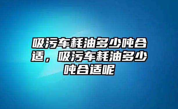 吸污車耗油多少噸合適，吸污車耗油多少噸合適呢