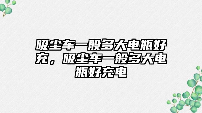 吸塵車一般多大電瓶好充，吸塵車一般多大電瓶好充電