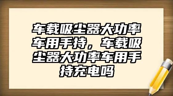 車載吸塵器大功率車用手持，車載吸塵器大功率車用手持充電嗎