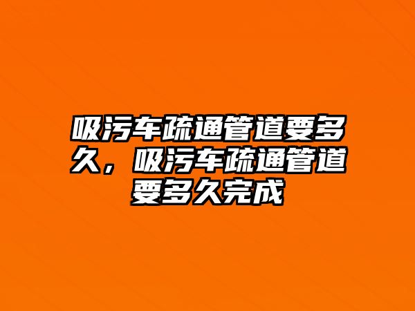 吸污車疏通管道要多久，吸污車疏通管道要多久完成