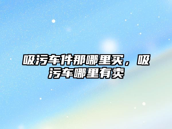 吸污車件那哪里買，吸污車哪里有賣