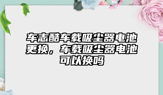 車志酷車載吸塵器電池更換，車載吸塵器電池可以換嗎