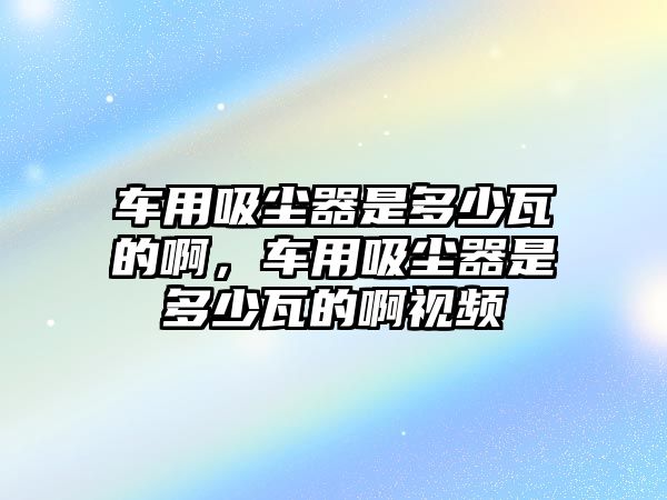 車用吸塵器是多少瓦的啊，車用吸塵器是多少瓦的啊視頻