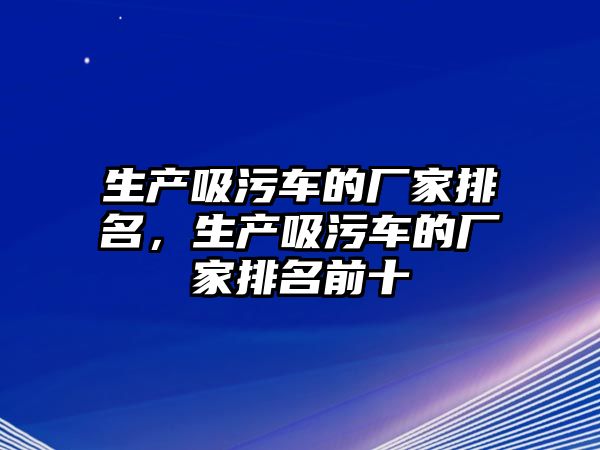 生產(chǎn)吸污車的廠家排名，生產(chǎn)吸污車的廠家排名前十