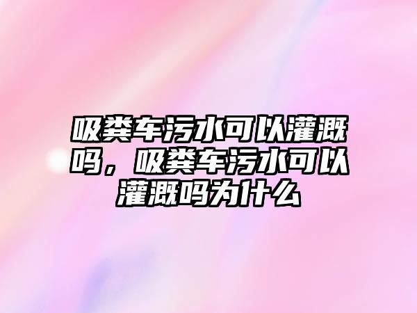 吸糞車污水可以灌溉嗎，吸糞車污水可以灌溉嗎為什么