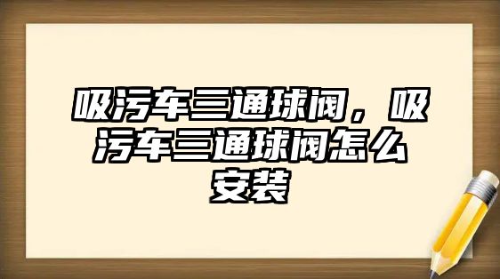 吸污車三通球閥，吸污車三通球閥怎么安裝