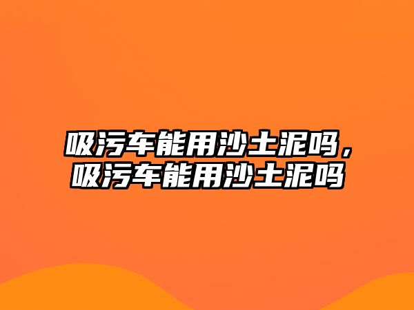 吸污車能用沙土泥嗎，吸污車能用沙土泥嗎