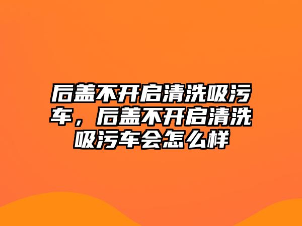 后蓋不開啟清洗吸污車，后蓋不開啟清洗吸污車會怎么樣