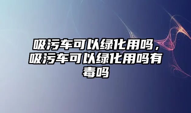 吸污車可以綠化用嗎，吸污車可以綠化用嗎有毒嗎