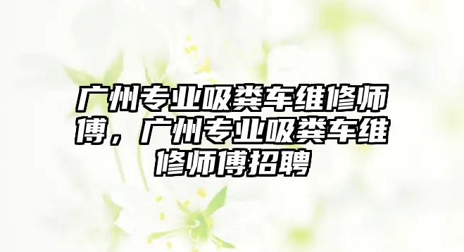 廣州專業(yè)吸糞車維修師傅，廣州專業(yè)吸糞車維修師傅招聘