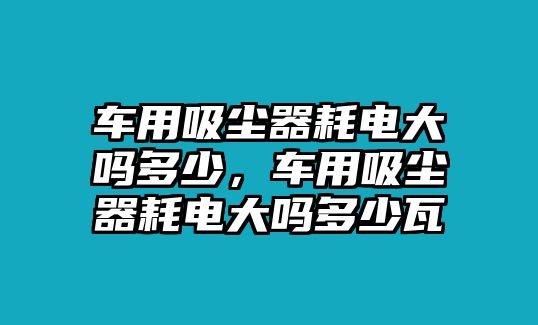 車用吸塵器耗電大嗎多少，車用吸塵器耗電大嗎多少瓦