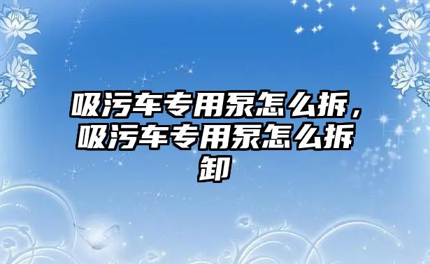 吸污車專用泵怎么拆，吸污車專用泵怎么拆卸