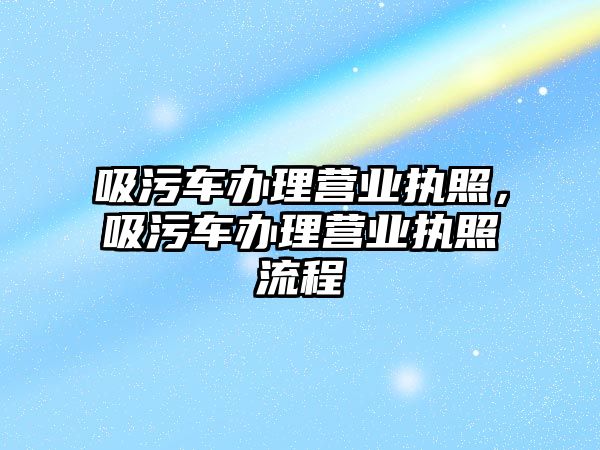 吸污車辦理營業(yè)執(zhí)照，吸污車辦理營業(yè)執(zhí)照流程