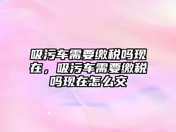 吸污車需要繳稅嗎現(xiàn)在，吸污車需要繳稅嗎現(xiàn)在怎么交