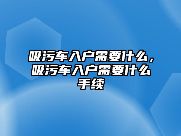 吸污車入戶需要什么，吸污車入戶需要什么手續(xù)