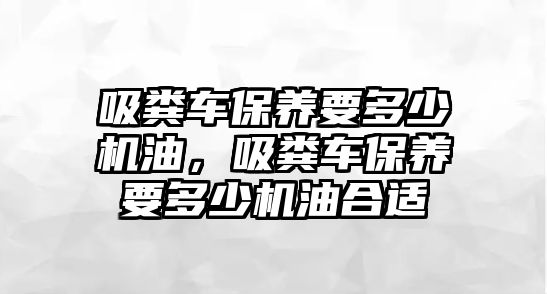 吸糞車保養(yǎng)要多少機油，吸糞車保養(yǎng)要多少機油合適