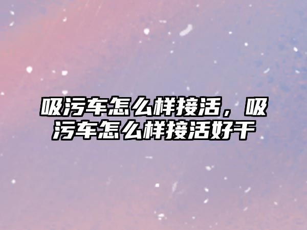 吸污車怎么樣接活，吸污車怎么樣接活好干