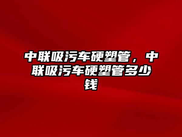 中聯(lián)吸污車硬塑管，中聯(lián)吸污車硬塑管多少錢