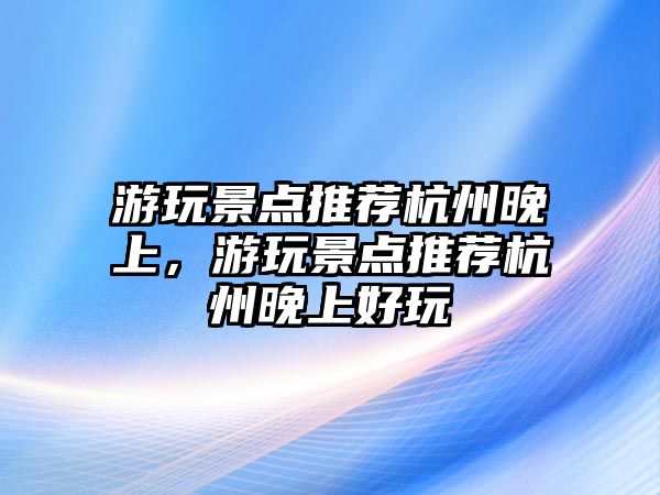 游玩景點(diǎn)推薦杭州晚上，游玩景點(diǎn)推薦杭州晚上好玩