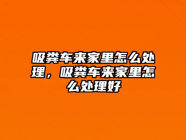 吸糞車來家里怎么處理，吸糞車來家里怎么處理好