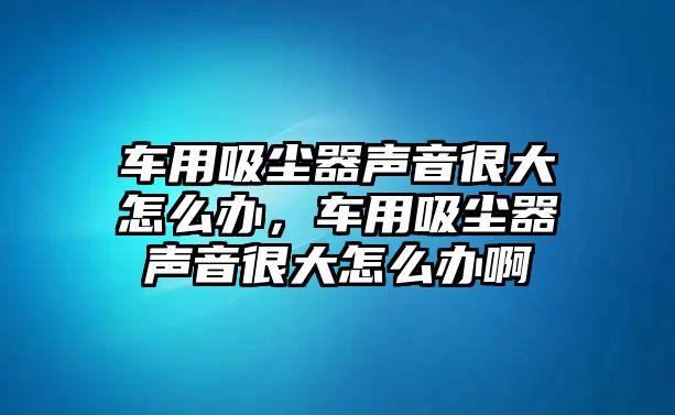 車用吸塵器聲音很大怎么辦，車用吸塵器聲音很大怎么辦啊