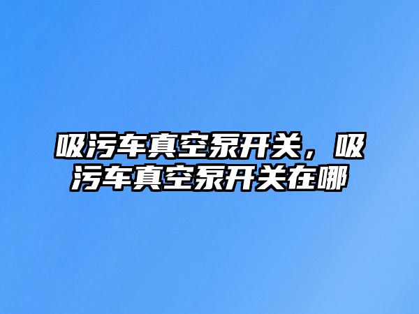 吸污車真空泵開關，吸污車真空泵開關在哪