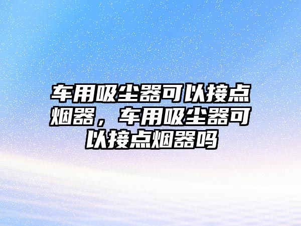 車用吸塵器可以接點煙器，車用吸塵器可以接點煙器嗎