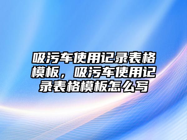 吸污車使用記錄表格模板，吸污車使用記錄表格模板怎么寫