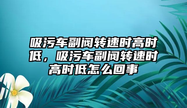 吸污車副閥轉(zhuǎn)速時高時低，吸污車副閥轉(zhuǎn)速時高時低怎么回事