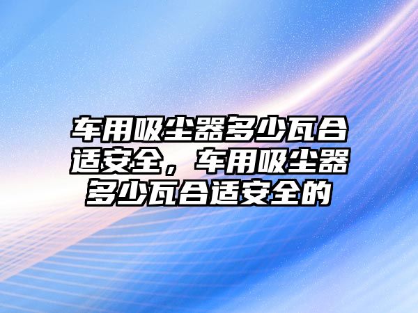 車用吸塵器多少瓦合適安全，車用吸塵器多少瓦合適安全的