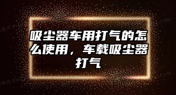 吸塵器車用打氣的怎么使用，車載吸塵器打氣