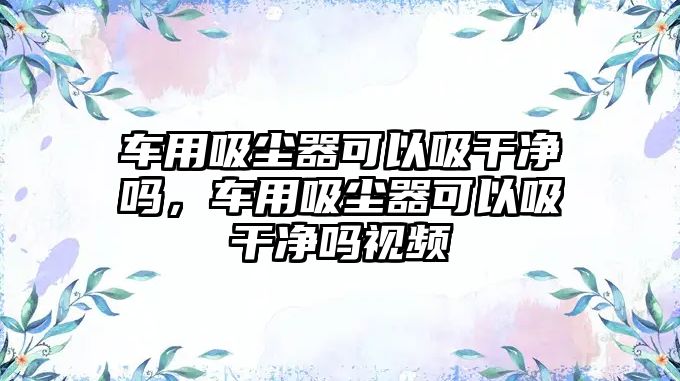 車用吸塵器可以吸干凈嗎，車用吸塵器可以吸干凈嗎視頻