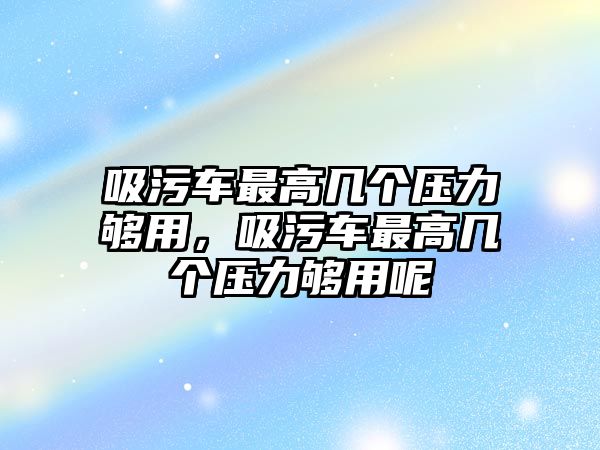 吸污車最高幾個壓力夠用，吸污車最高幾個壓力夠用呢