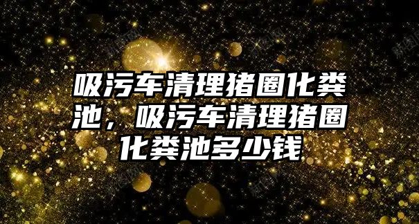 吸污車清理豬圈化糞池，吸污車清理豬圈化糞池多少錢