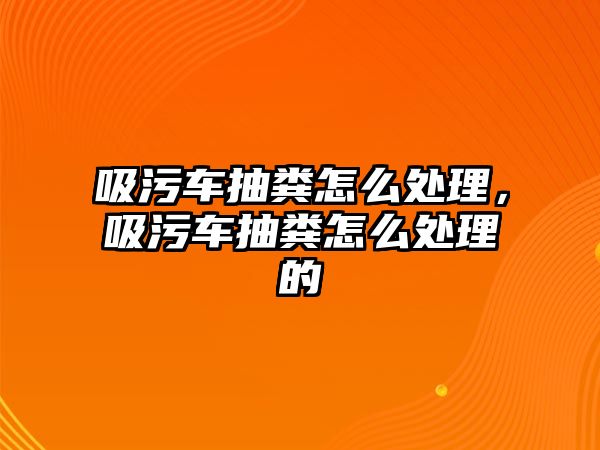 吸污車抽糞怎么處理，吸污車抽糞怎么處理的