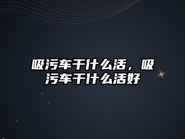 吸污車干什么活，吸污車干什么活好