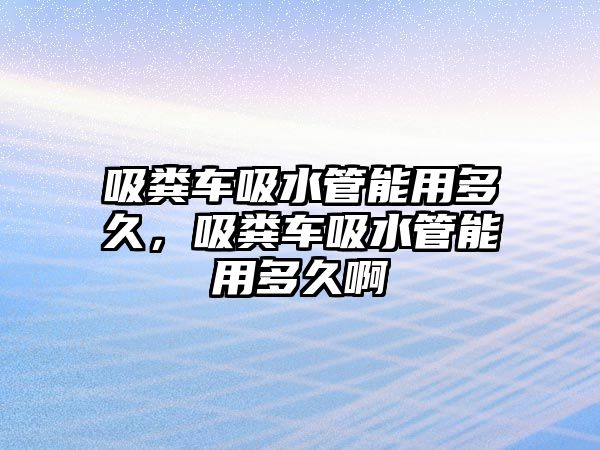 吸糞車吸水管能用多久，吸糞車吸水管能用多久啊