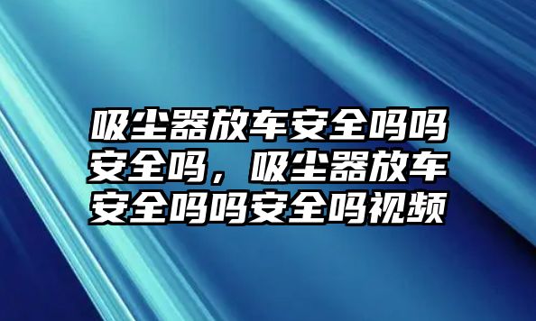 吸塵器放車安全嗎嗎安全嗎，吸塵器放車安全嗎嗎安全嗎視頻