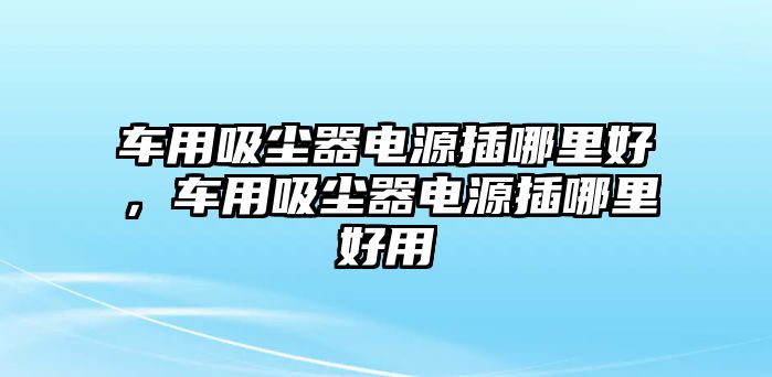 車用吸塵器電源插哪里好，車用吸塵器電源插哪里好用