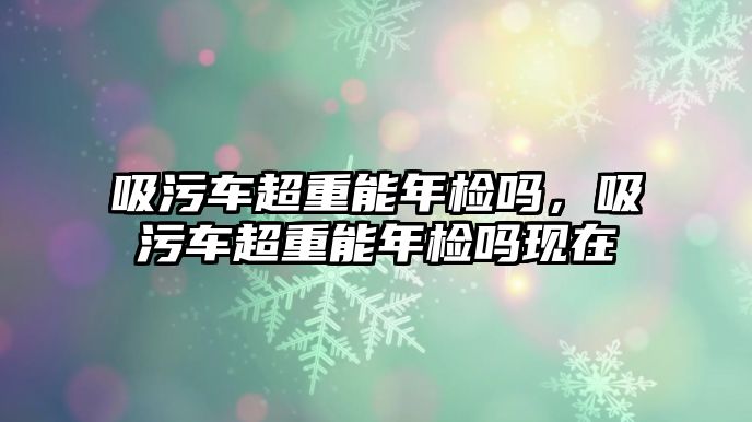 吸污車超重能年檢嗎，吸污車超重能年檢嗎現(xiàn)在