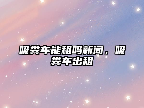 吸糞車能租嗎新聞，吸糞車出租