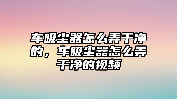 車吸塵器怎么弄干凈的，車吸塵器怎么弄干凈的視頻